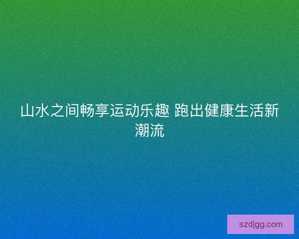 山水之间畅享运动乐趣 跑出健康生活新潮流