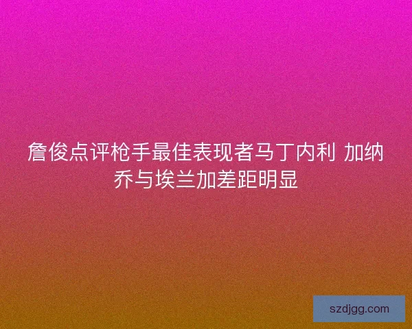 詹俊点评枪手最佳表现者马丁内利 加纳乔与埃兰加差距明显