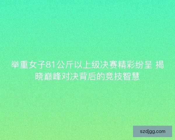 举重女子81公斤以上级决赛精彩纷呈 揭晓巅峰对决背后的竞技智慧